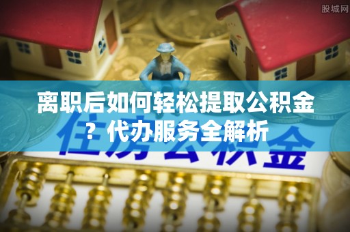 察右前旗离职后如何轻松提取公积金？代办服务全解析
