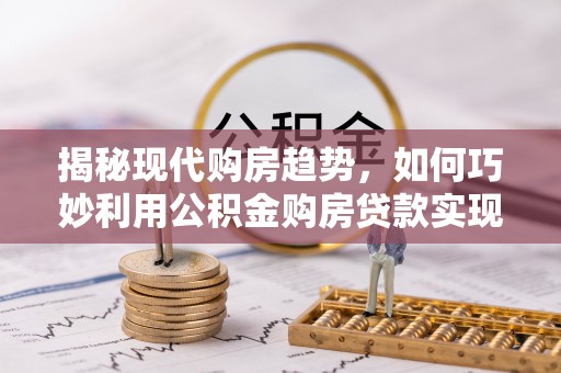 察右前旗揭秘现代购房趋势，如何巧妙利用公积金购房贷款实现置业梦想
