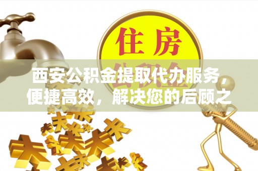 察右前旗西安公积金提取代办服务，便捷高效，解决您的后顾之忧