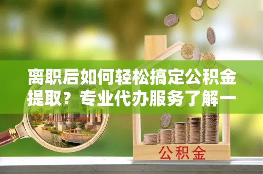 察右前旗离职后如何轻松搞定公积金提取？专业代办服务了解一下