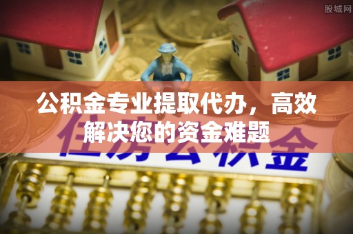 察右前旗公积金专业提取代办，高效解决您的资金难题