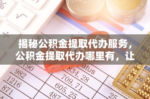 察右前旗揭秘公积金提取代办服务，公积金提取代办哪里有，让你省时省心的解决方案