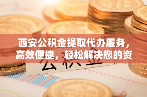 察右前旗西安公积金提取代办服务，高效便捷，轻松解决您的资金需求