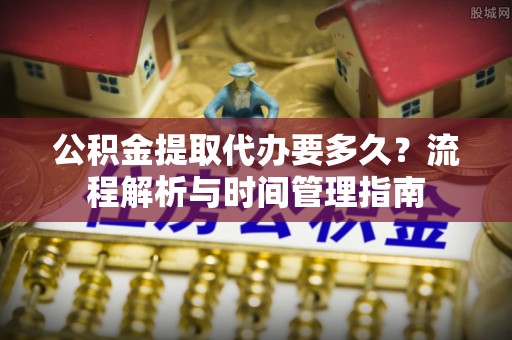 察右前旗公积金提取代办要多久？流程解析与时间管理指南