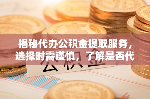 察右前旗揭秘代办公积金提取服务，选择时需谨慎，了解是否代办公积金提取可靠吗？