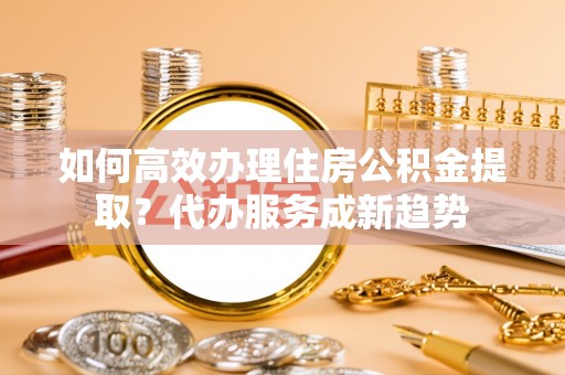 察右前旗如何高效办理住房公积金提取？代办服务成新趋势