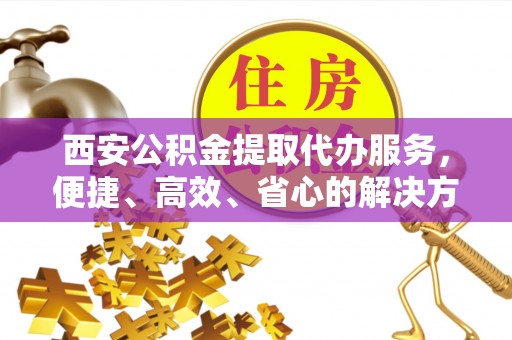 察右前旗西安公积金提取代办服务，便捷、高效、省心的解决方案