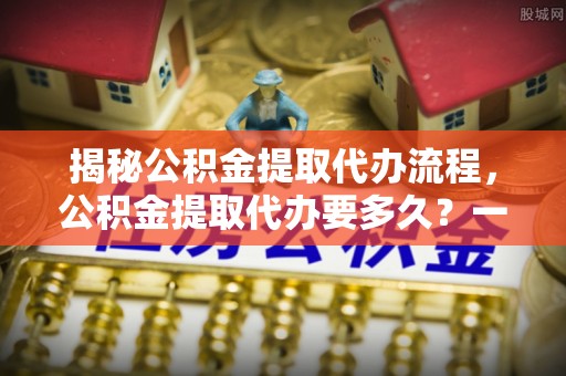 察右前旗揭秘公积金提取代办流程，公积金提取代办要多久？一文读懂