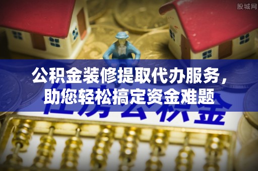 察右前旗公积金装修提取代办服务，助您轻松搞定资金难题