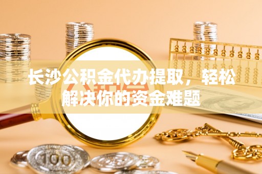 察右前旗长沙公积金代办提取，轻松解决你的资金难题