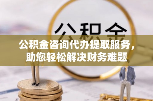 察右前旗公积金咨询代办提取服务，助您轻松解决财务难题