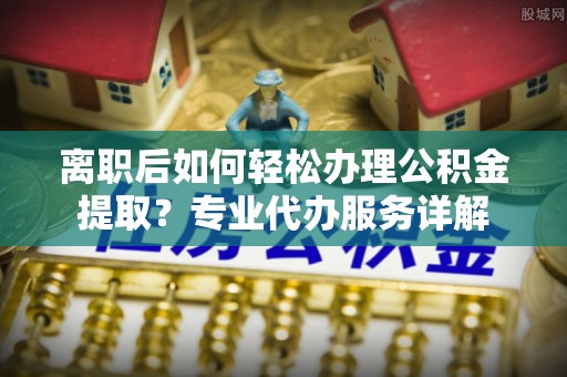 察右前旗离职后如何轻松办理公积金提取？专业代办服务详解