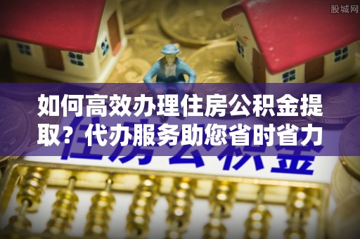 察右前旗如何高效办理住房公积金提取？代办服务助您省时省力