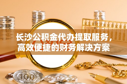 察右前旗长沙公积金代办提取服务，高效便捷的财务解决方案
