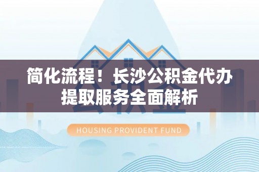 察右前旗简化流程！长沙公积金代办提取服务全面解析