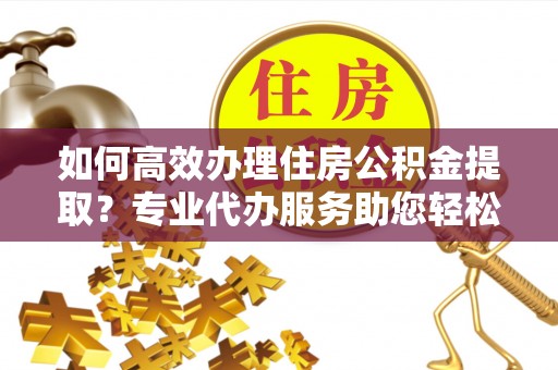 察右前旗如何高效办理住房公积金提取？专业代办服务助您轻松解决难题