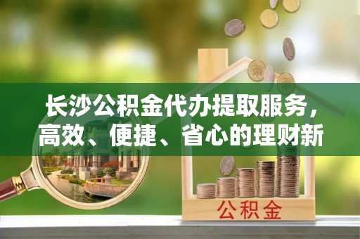 察右前旗长沙公积金代办提取服务，高效、便捷、省心的理财新选择