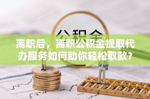 察右前旗离职后，离职公积金提取代办服务如何助你轻松取款？