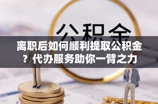 察右前旗离职后如何顺利提取公积金？代办服务助你一臂之力