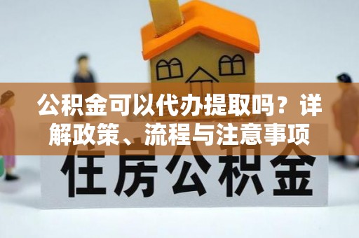 察右前旗公积金可以代办提取吗？详解政策、流程与注意事项