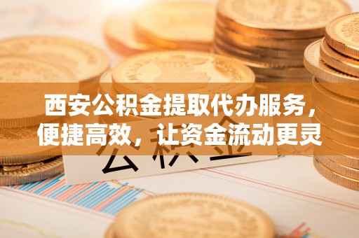 察右前旗西安公积金提取代办服务，便捷高效，让资金流动更灵活