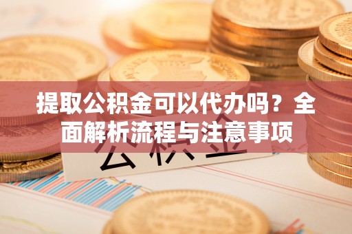 察右前旗提取公积金可以代办吗？全面解析流程与注意事项