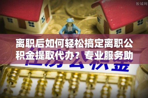 察右前旗离职后如何轻松搞定离职公积金提取代办？专业服务助你一臂之力
